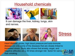 Heart disease, stroke, high blood pressure and auto-immune
disease are only some of the diseases that are closely linked to
increased stress. Study also shows that anxiety, anger, and
negative attitudes are a 30 times stronger risk factor for cancer
than smoking.
Stress
Household chemicals
It can damage the liver, kidney, lungs, skin
and nerves.
 
