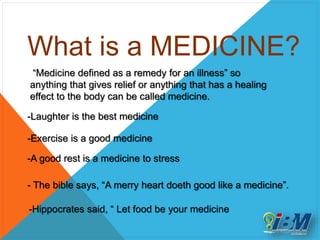 What is a MEDICINE?
“Medicine defined as a remedy for an illness” so
anything that gives relief or anything that has a healing
effect to the body can be called medicine.
-Laughter is the best medicine
-Exercise is a good medicine
-A good rest is a medicine to stress
- The bible says, “A merry heart doeth good like a medicine”.
-Hippocrates said, “ Let food be your medicine
 