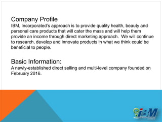 Company Profile
IBM, Incorporated’s approach is to provide quality health, beauty and
personal care products that will cater the mass and will help them
provide an income through direct marketing approach. We will continue
to research, develop and innovate products in what we think could be
beneficial to people.
Basic Information:
A newly-established direct selling and multi-level company founded on
February 2016.
 