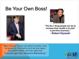 Be Your Own Boss!
When Donald Trump was asked recently, what
he would do if he had to do it all over again,
his matter-of-fact, one line reply was:
“I would get into Network Marketing.”
“The No.1 thing people can do to
increase their wealth is to start
a part-time business.”
- Robert Kiyosaki
 