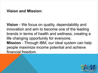 Vision and Mission:
Vision - We focus on quality, dependability and
innovation and aim to become one of the leading
brands in terms of health and wellness, creating a
life changing opportunity for everyone.
Mission - Through IBM, our ideal system can help
people maximize income potential and achieve
financial freedom.
 
