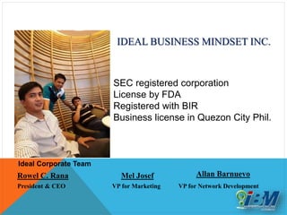 President & CEO
IDEAL BUSINESS MINDSET INC.
SEC registered corporation
License by FDA
Registered with BIR
Business license in Quezon City Phil.
Rowel C. Rana
Ideal Corporate Team
Mel Josef
VP for Marketing
Allan Barnuevo
VP for Network Development
 