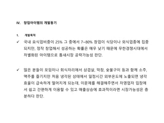 IV. 창업아이템의 개발동기
1. 개발목적
 국내 요식업비중이 25% 그 중에서 7~80% 창업이 식당이나 외식업종에 집중
되지만, 정작 창업해서 성공하는 확률은 매우 낮기 때문에 무한경쟁시대에서
차별화된 아이템으로 틈새시장 공략가능성 판단.
 많은 분들이 모임이나 회식자리에서 삼겹살, 막창, 숯불구이 등과 함께 소주,
맥주를 즐기지만 처음 냉각된 상태에서 일정시간 외부온도에 노출되면 냉각
효율이 급속하게 떨어지게 되는데, 이문제를 해결해주면서 자영업자 입장에
서 쉽고 간편하게 이용할 수 있고 매출상승에 효과적이라면 시장가능성은 충
분하다 판단.
 