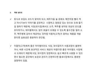 2. 개발 실효성
 회식과 모임도 코드가 맞아야 되고, 애주가들 술 문화도 예전처럼 빨리 먹
고 마시기보다 이야기를 공유하고 시원하고 청량감 있는 맛으로 오래 즐기
길 원하기 때문에, 식당(외식업)에서도 소주, 맥주를 냉각된 최상의 온도를
유지하거나, 테이블에서도 냉각 효율이 오래갈 수 있도록 물수건을 얼려 소
주, 맥주병에 감아서 제공하는 것처럼 이용자(고객)가 원하는 제품을 개발
한다면 실효성은 충분하다 판단됨.
 이용자(고객)에게 좋은 아이템이라도 식당, 외식업자가 사용과정이 불편하
거나, 바쁜 시간에 효과적인 서비스 제공이 어렵다면 좋은 아이템도 시장에
서 도태되기 때문에,식당, 외식업자 입장에서도 쉽고 빠르게 사용할 수 있으
면서 협소한 공간에서 보관과 관리가 간편하다면 틈새시장에서도 충분한
경쟁력이 있음.
 