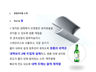 I. 창업아이템 소개
2. 핵심기능 둘
 냉각된 냉매제가 오랫동안 냉각효율을
유지할 수 있도록 원통 재질을
찬 금속성질의 알루미늄이나
스테인리스로 사출하고, 더운 공기가
홀더 내부로 쉽게 침투되지 못하도록 원통의 외벽은
내벽보다 2배 두껍게 설계하고, 원통 안에 냉각된
온도가 홀더 안에 들어있는 소주, 맥주병에
빠르게 전도 되도록 내벽 두께는 얇게 제작함
 