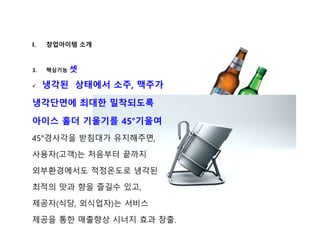 I. 창업아이템 소개
3. 핵심기능 셋
 냉각된 상태에서 소주, 맥주가
냉각단면에 최대한 밀착되도록
아이스 홀더 기울기를 45°기울여
45°경사각을 받침대가 유지해주면,
사용자(고객)는 처음부터 끝까지
외부환경에서도 적정온도로 냉각된
최적의 맛과 향을 즐길수 있고,
제공자(식당, 외식업자)는 서비스
제공을 통한 매출향상 시너지 효과 창출.
 