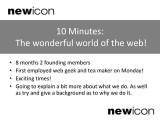 10 Minutes: The wonderful world of the web! 8 months 2 founding members First employed web geek and tea maker on Monday! Exciting times! Going to explain a bit more about what we do. As well as try and give a background as to why we do it. 
