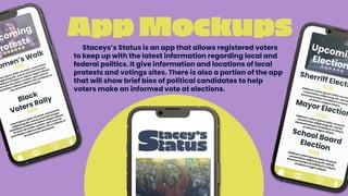 App Mockups
Staceys’s Status is an app that allows registered voters
to keep up with the latest information regarding local and
federal politics. It give information and locations of local
protests and votings sites. There is also a portion of the app
that will show brief bios of political candidates to help
voters make an informed vote at elections.
 