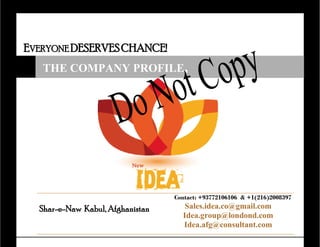 EVERYONE DESERVESCHANCE!
Shar-e-Naw Kabul, Afghanistan
Contact: +93772106106 & +1(216)2008397
Sales.idea.co@gmail.com
Idea.group@londond.com
Idea.afg@consultant.com
THE COMPANY PROFILE,
 