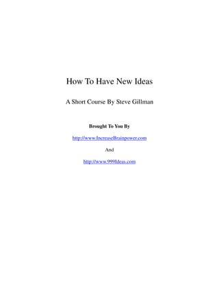 How To Have New Ideas

A Short Course By Steve Gillman


         Brought To You By

  http://www.IncreaseBrainpower.com

                And

      http://www.999Ideas.com
 