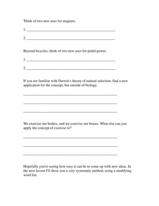 Think of two new uses for magnets.

1. ________________________________________________

2. ________________________________________________


Beyond bicycles, think of two new uses for pedal-power.

1. ________________________________________________

2. ________________________________________________


If you are familiar with Darwin's theory of natural selection, find a new
application for the concept, but outside of biology.

___________________________________________________

___________________________________________________

___________________________________________________


We exercise our bodies, and we exercise our brains. What else can you
apply the concept of exercise to?

___________________________________________________

___________________________________________________

___________________________________________________


Hopefully you're seeing how easy it can be to come up with new ideas. In
the next lesson I'll show you a very systematic method, using a modifying
word list.
 