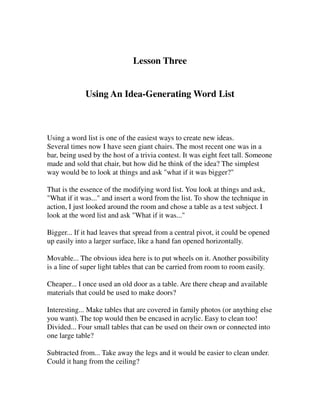 Lesson Three


             Using An Idea-Generating Word List



Using a word list is one of the easiest ways to create new ideas.
Several times now I have seen giant chairs. The most recent one was in a
bar, being used by the host of a trivia contest. It was eight feet tall. Someone
made and sold that chair, but how did he think of the idea? The simplest
way would be to look at things and ask "what if it was bigger?"

That is the essence of the modifying word list. You look at things and ask,
"What if it was..." and insert a word from the list. To show the technique in
action, I just looked around the room and chose a table as a test subject. I
look at the word list and ask "What if it was..."

Bigger... If it had leaves that spread from a central pivot, it could be opened
up easily into a larger surface, like a hand fan opened horizontally.

Movable... The obvious idea here is to put wheels on it. Another possibility
is a line of super light tables that can be carried from room to room easily.

Cheaper... I once used an old door as a table. Are there cheap and available
materials that could be used to make doors?

Interesting... Make tables that are covered in family photos (or anything else
you want). The top would then be encased in acrylic. Easy to clean too!
Divided... Four small tables that can be used on their own or connected into
one large table?

Subtracted from... Take away the legs and it would be easier to clean under.
Could it hang from the ceiling?
 
