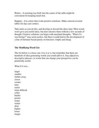 Hotter... A warming tray built into the center of the table might be
convenient for keeping meals hot.

Happier... Use colors that evoke positive emotions. Make cartoon-covered
tables for day-care centers.

Take notes as you do this, and develop or discard the ideas later. Most words
won't give you useful ideas, but don't dismiss them without a few seconds of
thought. Creative solutions can begin with unrelated thoughts. "What if it
was boring?" may seem useless, but then it could lead to the development of
a line of furniture based purely on function: simple and cheap.


The Modifying Word List

The list below is a basic one. Use it as is, but remember that there are
hundreds of idea-generating words you could add to it. Any adjectives,
descriptive phrases, or words that can change your perspective can be
potentially useful.

What if it was...

larger
smaller
farther away
closer
sooner
later
easier
more difficult
softer
harder
poorer
richer
wetter
drier
higher
lower
longer
 
