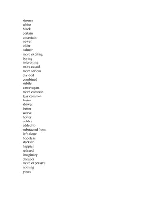shorter
white
black
certain
uncertain
newer
older
calmer
more exciting
boring
interesting
more casual
more serious
divided
combined
subtle
extravagant
more common
less common
faster
slower
better
worse
hotter
colder
added to
subtracted from
left alone
hopeless
stickier
happier
relaxed
imaginary
cheaper
more expensive
nothing
yours
 