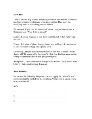 More Fun

There is another way to use a modifying-word list. This may be even more
fun. Start with the word instead of the thing or idea. Then apply the
modifying word to everything you can think of.

For example, if you start with the word "easier," you just look around at
things and ask, "What if it was easier?"

Lights... It would be easier to turn them on in the dark if they were voice-
activated.

Plants... Sell a line of plants that are almost impossible to kill, for those of
us that can't seem to keep house plants alive.

Democracy... Maybe that company that makes the "For Dummies" books
should add "Democracy For Dummies" to their line. Perhaps secure online
voting would make it easier than going to the polls.

Brainpower... Three deep breaths always works for me. I bet it would work
better if I had a small oxygen dispenser.


Ideas Exercise

For each of the following things and concepts, apply the "what if it was"
question using the words from the list above. Write down at least a couple
new ideas for each.

A Car

1. ________________________________________________

2. ________________________________________________

3. ________________________________________________
 