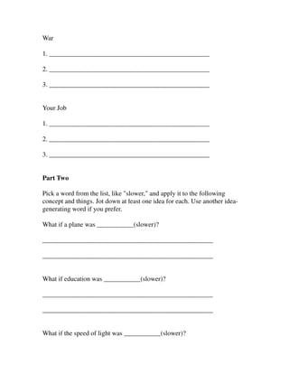 War

1. ________________________________________________

2. ________________________________________________

3. ________________________________________________


Your Job

1. ________________________________________________

2. ________________________________________________

3. ________________________________________________


Part Two

Pick a word from the list, like "slower," and apply it to the following
concept and things. Jot down at least one idea for each. Use another idea-
generating word if you prefer.

What if a plane was ___________(slower)?

___________________________________________________

___________________________________________________


What if education was ___________(slower)?

___________________________________________________

___________________________________________________


What if the speed of light was ___________(slower)?
 