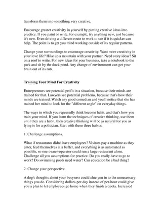 transform them into something very creative.

Encourage greater creativity in yourself by putting creative ideas into
practice. If you paint or write, for example, try anything new, just because
it's new. Even driving a different route to work to see if it is quicker can
help. The point is to get you mind working outside of its regular patterns.

Change your surroundings to encourage creativity. Want more creativity in
your love life? Hike up a mountain with your partner. Need story ideas? Sit
on a roof to write. For new ideas for your business, take a notebook to the
park and sit by the duck pond. Any change of environment can get your
brain out of its ruts.


Training Your Mind For Creativity

Entrepreneurs see potential profit in a situation, because their minds are
trained for that. Lawyers see potential problems, because that's how their
minds are trained. Watch any good comedian and you'll notice that she has
trained her mind to look for the "different angle" on everyday things.

The ways in which you repeatedly think become habit, and that's how you
train your mind. If you learn the techniques of creative thinking, use them
until they are a habit, then creative thinking will be as natural for you as
lying is for a politician. Start with these three habits:

1. Challenge assumptions.

What if restaurants didn't have employees? Visitors pay a machine as they
enter, feed themselves at a buffet, and everything is as automated as
possible, so one owner-operator could run a large restaurant alone.
Challenge all you assumptions for practice. Do you really have to go to
work? Do swimming pools need water? Can education be a bad thing?

2. Change your perspective.

A dog's thoughts about your busyness could clue you in to the unnecessary
things you do. Considering dollars-per-day instead of per-hour could give
you a plan to let employees go home when they finish a quota. Increased
 