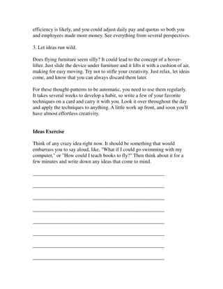 efficiency is likely, and you could adjust daily pay and quotas so both you
and employees made more money. See everything from several perspectives.

3. Let ideas run wild.

Does flying furniture seem silly? It could lead to the concept of a hover-
lifter. Just slide the device under furniture and it lifts it with a cushion of air,
making for easy moving. Try not to stifle your creativity. Just relax, let ideas
come, and know that you can always discard them later.

For these thought-patterns to be automatic, you need to use them regularly.
It takes several weeks to develop a habit, so write a few of your favorite
techniques on a card and carry it with you. Look it over throughout the day
and apply the techniques to anything. A little work up front, and soon you'll
have almost effortless creativity.


Ideas Exercise

Think of any crazy idea right now. It should be something that would
embarrass you to say aloud, like, "What if I could go swimming with my
computer," or "How could I teach books to fly?" Then think about it for a
few minutes and write down any ideas that come to mind.

___________________________________________________

___________________________________________________

___________________________________________________

___________________________________________________

___________________________________________________

___________________________________________________

___________________________________________________

___________________________________________________
 
