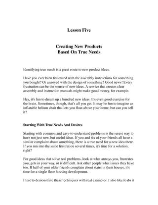 Lesson Five


                       Creating New Products
                        Based On True Needs


Identifying true needs is a great route to new product ideas.

Have you ever been frustrated with the assembly instructions for something
you bought? Or annoyed with the design of something? Good news! Every
frustration can be the source of new ideas. A service that creates clear
assembly and instruction manuals might make good money, for example.

Hey, it's fun to dream up a hundred new ideas. It's even good exercise for
the brain. Sometimes, though, that's all you get. It may be fun to imagine an
inflatable helium chair that lets you float above your home, but can you sell
it?


Starting With True Needs And Desires

Starting with common and easy-to-understand problems is the surest way to
have not just new, but useful ideas. If you and six of your friends all have a
similar complaint about something, there is a true need for a new idea there.
If you run into the same frustration several times, it's time for a solution,
right?

For good ideas that solve real problems, look at what annoys you, frustrates
you, gets in your way, or is difficult. Ask other people what issues they have
too. If half of your older friends complain about stairs in their houses, it's
time for a single floor housing development.

I like to demonstrate these techniques with real examples. I also like to do it
 