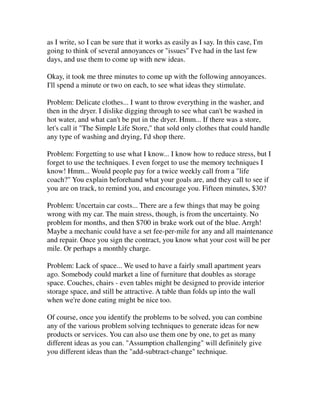 as I write, so I can be sure that it works as easily as I say. In this case, I'm
going to think of several annoyances or "issues" I've had in the last few
days, and use them to come up with new ideas.

Okay, it took me three minutes to come up with the following annoyances.
I'll spend a minute or two on each, to see what ideas they stimulate.

Problem: Delicate clothes... I want to throw everything in the washer, and
then in the dryer. I dislike digging through to see what can't be washed in
hot water, and what can't be put in the dryer. Hmm... If there was a store,
let's call it "The Simple Life Store," that sold only clothes that could handle
any type of washing and drying, I'd shop there.

Problem: Forgetting to use what I know... I know how to reduce stress, but I
forget to use the techniques. I even forget to use the memory techniques I
know! Hmm... Would people pay for a twice weekly call from a "life
coach?" You explain beforehand what your goals are, and they call to see if
you are on track, to remind you, and encourage you. Fifteen minutes, $30?

Problem: Uncertain car costs... There are a few things that may be going
wrong with my car. The main stress, though, is from the uncertainty. No
problem for months, and then $700 in brake work out of the blue. Arrgh!
Maybe a mechanic could have a set fee-per-mile for any and all maintenance
and repair. Once you sign the contract, you know what your cost will be per
mile. Or perhaps a monthly charge.

Problem: Lack of space... We used to have a fairly small apartment years
ago. Somebody could market a line of furniture that doubles as storage
space. Couches, chairs - even tables might be designed to provide interior
storage space, and still be attractive. A table than folds up into the wall
when we're done eating might be nice too.

Of course, once you identify the problems to be solved, you can combine
any of the various problem solving techniques to generate ideas for new
products or services. You can also use them one by one, to get as many
different ideas as you can. "Assumption challenging" will definitely give
you different ideas than the "add-subtract-change" technique.
 