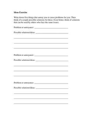 Ideas Exercise

Write down five things that annoy you or cause problems for you. Then
think of a couple possible solutions for these. Even better, think of solutions
that can be used by others who face the same issues.

Problem or annoyance: _______________________________

Possible solutions/ideas: ______________________________

__________________________________________________

__________________________________________________

__________________________________________________


Problem or annoyance: _______________________________

Possible solutions/ideas: ______________________________

__________________________________________________

__________________________________________________

__________________________________________________


Problem or annoyance: _______________________________

Possible solutions/ideas: ______________________________

__________________________________________________

__________________________________________________

__________________________________________________
 