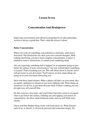 Lesson Seven


                Concentration And Brainpower


Improving concentration and otherwise preparing for an idea-generating
session is always a good idea. That's what this lesson is about


Better Concentration

When you work on something, concentration is automatic, until you're
distracted. The distractions are often your own constant thoughts. With
nothing interfering, you have more complete concentration, so here's a
method to remove distractions, to control your wandering mind.

Are you expecting something bad to happen? Is an argument going on just
below the surface of your consciousness? Are you worried about something,
or in pain? Find everything you can. This self-observation is crucial, and it
will get easier as you do it more. You'll start to see how many things are
going on in your own head, distracting you.

Deal with these mind-irritants. Make a phone call that's on your mind, take
an aspirin, apologize to whomever you were fighting with. Write things on
tomorrow's to-do list, to get them off your mind. If there's nothing you can
do right now, tell yourself that.

Do this exercise a few times, and you'll find it becomes easier to recognize
what is just below the surface, irritating you and sapping your power of
concentration. Set these mind irritations aside, and you will think more
clearly.

I have read that Stephen King writes with loud music on. What distracts
each of us, or doesn't, is obviously personal and somewhat unique. Do
 