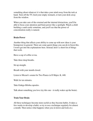something about whatever it is that takes your mind away from the task at
hand. Turn off the TV, feed your empty stomach, or turn your desk away
from the window.

When you take care of the external and the internal distractions, you'll be
able to focus your attention and brain power like a spotlight. Watch a child
building a sand castle sometime, and you'll see that the power of
concentration really is natural.


Brain Power

Another thing that affects your ability to come up with new ideas is your
brainpower in general. There are some quick things you can do to boost this.
I won't get into the explanations here. Instead, here's a short list of things
that work.

Have a cup of coffee or tea.

Take three deep breaths.

Sit up straight.

Breath with your mouth closed.

Listen to Mozart's sonata for Two Pianos in D Major, K. 448.

Walk for ten minutes.

Take Ginkgo Biloba capsules.

Talk about something you love (try this one - it really wakes up the brain).


Train Your Brain

All these techniques become more useful as they become habits. It takes a
few weeks to develop a habit, so try to use a technique regularly for almost
a month. Then notice what happens when you sit down and look at a
 