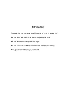 Introduction

Not sure that you can come up with dozens of ideas by tomorrow?

Do you think it is difficult to invent things in your mind?

Do you believe creativity can't be taught?

Do you also think that book introductions are long and boring?

Well, you're about to change your mind.
 