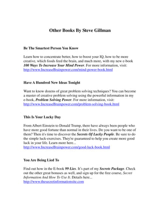 Other Books By Steve Gillman


Be The Smartest Person You Know

Learn how to concentrate better, how to boost your IQ, how to be more
creative, which foods feed the brain, and much more, with my new e-book
100 Ways To Increase Your Mind Power. For more information, visit:
http://www.IncreaseBrainpower.com/mind-power-book.html


Have A Hundred New Ideas Tonight

Want to know dozens of great problem solving techniques? You can become
a master of creative problem solving using the powerful information in my
e-book, Problem Solving Power. For more information, visit:
http://www.IncreaseBrainpower.com/problem-solving-book.html


This Is Your Lucky Day

From Albert Einstein to Donald Trump, there have always been people who
have more good fortune than normal in their lives. Do you want to be one of
them? Then it's time to discover the Secrets Of Lucky People. Be sure to do
the simple luck-exercises. They're guaranteed to help you create more good
luck in your life. Learn more here...
http://www.IncreaseBrainpower.com/good-luck-book.html


You Are Being Lied To

Find out how in the E-book 99 Lies. It’s part of my Secrets Package. Check
out the other great bonuses as well, and sign up for the free course, Secret
Information And How To Use It. Details here...
http://www.thesecretinformationsite.com
 