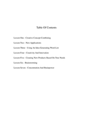 Table Of Contents


Lesson One - Creative Concept Combining

Lesson Two - New Applications

Lesson Three - Using An Idea-Generating Word List

Lesson Four - Creativity And Innovation

Lesson Five - Creating New Products Based On True Needs

Lesson Six - Brainstorming

Lesson Seven - Concentration And Brainpower
 