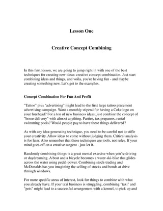 Lesson One


                   Creative Concept Combining



In this first lesson, we are going to jump right in with one of the best
techniques for creating new ideas: creative concept combination. Just start
combining ideas and things, and voila, you're having fun - and maybe
creating something new. Let's get to the examples.


Concept Combination For Fun And Profit

"Tattoo" plus "advertising" might lead to the first large tattoo placement
advertising campaign. Want a monthly stipend for having a Coke logo on
your forehead? For a ton of new business ideas, just combine the concept of
"home delivery" with almost anything. Parties, tax preparers, rental
swimming pools? Would people pay to have these things delivered?

As with any idea-generating technique, you need to be careful not to stifle
your creativity. Allow ideas to come without judging them. Critical analysis
is for later. Also remember that these techniques are tools, not rules. If your
mind goes off on a creative tangent - just let it.

Randomly combining things is a great mental exercise when you're driving
or daydreaming. A boat and a bicycle becomes a water-ski-bike that glides
across the water using pedal-power. Combining stock-trading and
McDonalds has you imagining the selling of stocks and bonds at drive
through windows.

For more specific areas of interest, look for things to combine with what
you already have. If your taxi business is struggling, combining "taxi" and
"pets" might lead to a successful arrangement with a kennel, to pick up and
 