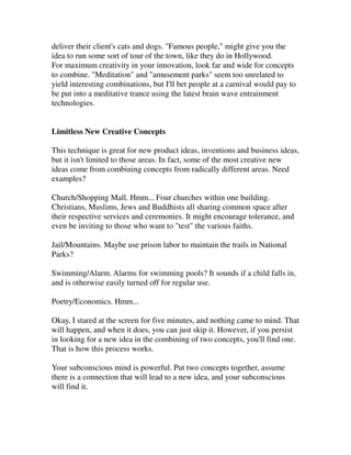 deliver their client's cats and dogs. "Famous people," might give you the
idea to run some sort of tour of the town, like they do in Hollywood.
For maximum creativity in your innovation, look far and wide for concepts
to combine. "Meditation" and "amusement parks" seem too unrelated to
yield interesting combinations, but I'll bet people at a carnival would pay to
be put into a meditative trance using the latest brain wave entrainment
technologies.


Limitless New Creative Concepts

This technique is great for new product ideas, inventions and business ideas,
but it isn't limited to those areas. In fact, some of the most creative new
ideas come from combining concepts from radically different areas. Need
examples?

Church/Shopping Mall. Hmm... Four churches within one building.
Christians, Muslims, Jews and Buddhists all sharing common space after
their respective services and ceremonies. It might encourage tolerance, and
even be inviting to those who want to "test" the various faiths.

Jail/Mountains. Maybe use prison labor to maintain the trails in National
Parks?

Swimming/Alarm. Alarms for swimming pools? It sounds if a child falls in,
and is otherwise easily turned off for regular use.

Poetry/Economics. Hmm...

Okay, I stared at the screen for five minutes, and nothing came to mind. That
will happen, and when it does, you can just skip it. However, if you persist
in looking for a new idea in the combining of two concepts, you'll find one.
That is how this process works.

Your subconscious mind is powerful. Put two concepts together, assume
there is a connection that will lead to a new idea, and your subconscious
will find it.
 