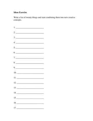 Ideas Exercise

Write a list of twenty things and start combining them into new creative
concepts.


1. __________________________

2. __________________________

3. __________________________

4. __________________________

5. __________________________

6. __________________________

7. __________________________

8. __________________________

9. __________________________

10. _________________________

11. _________________________

12. _________________________

13. _________________________

14. _________________________

15. _________________________

16. _________________________

17. _________________________
 