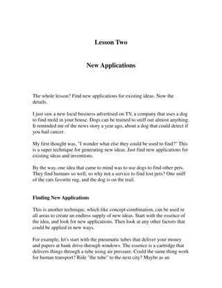Lesson Two


                           New Applications



The whole lesson? Find new applications for existing ideas. Now the
details.

I just saw a new local business advertised on TV, a company that uses a dog
to find mold in your house. Dogs can be trained to sniff out almost anything.
It reminded me of the news story a year ago, about a dog that could detect if
you had cancer.

My first thought was, "I wonder what else they could be used to find?" This
is a super technique for generating new ideas. Just find new applications for
existing ideas and inventions.

By the way, one idea that came to mind was to use dogs to find other pets.
They find humans so well, so why not a service to find lost pets? One sniff
of the cats favorite rug, and the dog is on the trail.


Finding New Applications

This is another technique, which like concept-combination, can be used in
all areas to create an endless supply of new ideas. Start with the essence of
the idea, and look for new applications. Then look at any other factors that
could be applied in new ways.

For example, let's start with the pneumatic tubes that deliver your money
and papers at bank drive-through windows. The essence is a cartridge that
delivers things through a tube using air pressure. Could the same thing work
for human transport? Ride "the tube" to the next city? Maybe as an
 