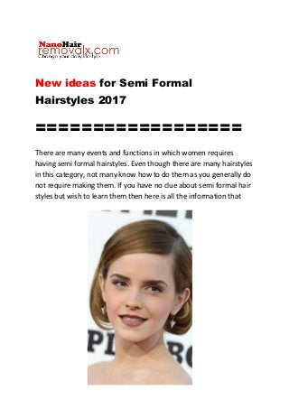 New ideas for Semi Formal
Hairstyles 2017
==================
There are many events and functions in which women requires
having semi formal hairstyles. Even though there are many hairstyles
in this category, not many know how to do them as you generally do
not require making them. If you have no clue about semi formal hair
styles but wish to learn them then here is all the information that
 