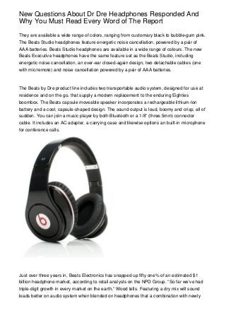 New Questions About Dr Dre Headphones Responded And
Why You Must Read Every Word of The Report

They are available a wide range of colors, ranging from customary black to bubble-gum pink.
The Beats Studio headphones feature energetic noise cancellation, powered by a pair of
AAA batteries. Beats Studio headphones are available in a wide range of colours. The new
Beats Executive headphones have the same feature set as the Beats Studio, including
energetic noise cancellation, an over-ear closed-again design, two detachable cables (one
with mic/remote) and noise cancellation powered by a pair of AAA batteries.



The Beats by Dre product line includes two transportable audio system, designed for use at
residence and on the go, that supply a modern replacement to the enduring Eighties
boombox. The Beats capsule moveable speaker incorporates a rechargeable lithium-Ion
battery and a cool, capsule-shaped design. The sound output is loud, boomy and crisp, all of
sudden. You can join a music player by both Bluetooth or a 1/8” (three.5mm) connector
cable. It includes an AC adapter, a carrying case and likewise options an built-in microphone
for conference calls.




Just over three years in, Beats Electronics has snapped up fifty one% of an estimated $1
billion headphone market, according to retail analysts on the NPD Group. “So far we’ve had
triple-digit growth in every market on the earth,” Wood tells. Featuring a dry mix will sound
loads better on audio system when blended on headphones that a combination with newly
 