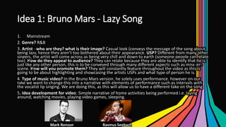 Idea 1: Bruno Mars - Lazy Song
1. Mainstream
2. Genre? R&B
3. Artist - who are they? what is their image? Casual look (conveys the message of the song about
being lazy, hence they aren’t too bothered about their appearance. USP? Different from many other
singers, the artist will come across as being very chill and down to earth (someone people can relate
too). How do they appeal to audience? They can relate because they are able to identify that he is
just like any other person, this is to be conveyed through many different aspects such as mise-en-
scene. How will you promote them? They will constantly feature throughout the video as this is
going to be about highlighting and showcasing the artists USPs and what type of person he is.
4. Type of music video? In the Bruno Mars version, he solely uses performance, however on our
take we want to change this into a narrative with elements of performance such as intervals with
the vocalist lip singing. We are doing this, as this will allow us to have a different take on the song
5. Idea development for video: Simple narrative of home activities being performed i.e. laying
around, watching movies, playing video games, sleeping.
Mark Ronson Rasmus Seebach
 