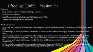 Lifted Up (1985) – Passion Pit
Features:
- Song revolves around an alien meeting a human.
- Stop motion narrative
- It will feature references to things that happened in 1985.
- Artist will be dressed as 80’s style nerd.
What will happen
- Video will start off with “33 years ago” stop motion scene of different coloured lights going round in a circle. (UFO-
like).
- It will then go to a shot of the artist (the main character in the narrative looking up and being ‘abducted’ by an
alien.
- The alien and artist make accomplices. The first part of the music video will show the artist experiencing ‘alien
ways’, could involve moving objects (can be done easier in stop motion), could even involve some Claymation.
- The second part would be the opposite. So the alien and the artist come back to earth and experience how
humans live.
- At the end of the music video, it goes to the artist/main character in 2018, “Present Day” as a middle aged man
and ends with him looking up at the nights sky with the lights that appeared at the start present.
 