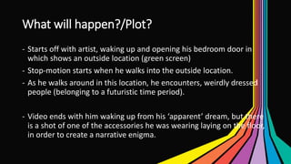 What will happen?/Plot?
- Starts off with artist, waking up and opening his bedroom door in
which shows an outside location (green screen)
- Stop-motion starts when he walks into the outside location.
- As he walks around in this location, he encounters, weirdly dressed
people (belonging to a futuristic time period).
- Video ends with him waking up from his ‘apparent’ dream, but there
is a shot of one of the accessories he was wearing laying on the floor,
in order to create a narrative enigma.
 