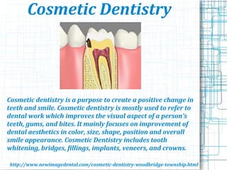 Cosmetic Dentistry
Cosmetic dentistry is a purpose to create a positive change in
teeth and smile. Cosmetic dentistry is mostly used to refer to
dental work which improves the visual aspect of a person's
teeth, gums, and bites. It mainly focuses on improvement of
dental aesthetics in color, size, shape, position and overall
smile appearance. Cosmetic Dentistry includes tooth
whitening, bridges, fillings, implants, veneers, and crowns.
http://www.newimagedental.com/cosmetic-dentistry-woodbridge-township.html
 