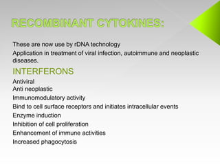These are now use by rDNA technology
Application in treatment of viral infection, autoimmune and neoplastic
diseases.
INTERFERONS
Antiviral
Anti neoplastic
Immunomodulatory activity
Bind to cell surface receptors and initiates intracellular events
Enzyme induction
Inhibition of cell proliferation
Enhancement of immune activities
Increased phagocytosis
 