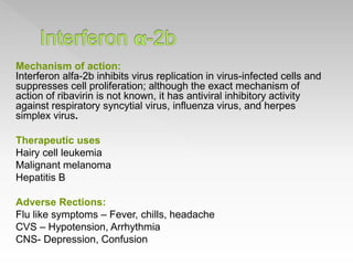 Mechanism of action:
Interferon alfa-2b inhibits virus replication in virus-infected cells and
suppresses cell proliferation; although the exact mechanism of
action of ribavirin is not known, it has antiviral inhibitory activity
against respiratory syncytial virus, influenza virus, and herpes
simplex virus.
Therapeutic uses
Hairy cell leukemia
Malignant melanoma
Hepatitis B
Adverse Rections:
Flu like symptoms – Fever, chills, headache
CVS – Hypotension, Arrhythmia
CNS- Depression, Confusion
 