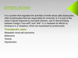 It is a protein that regulates the activities of white blood cells (leukocytes,
often lymphocytes) that are responsible for immunity. IL-2 is part of the
body's natural response to microbial infection, and in discriminating
between foreign ("non-self") and "self". IL-2 mediates its effects by
binding to IL-2 receptors, which are expressed by lymphocytes.
Therapeutic uses:
Metastatic renal cell carcinoma
Melanoma
Toxicity
Hypotension
 