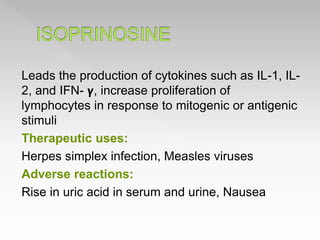Leads the production of cytokines such as IL-1, IL-
2, and IFN- 𝝲, increase proliferation of
lymphocytes in response to mitogenic or antigenic
stimuli
Therapeutic uses:
Herpes simplex infection, Measles viruses
Adverse reactions:
Rise in uric acid in serum and urine, Nausea
 
