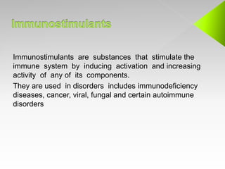 Immunostimulants are substances that stimulate the
immune system by inducing activation and increasing
activity of any of its components.
They are used in disorders includes immunodeficiency
diseases, cancer, viral, fungal and certain autoimmune
disorders
 