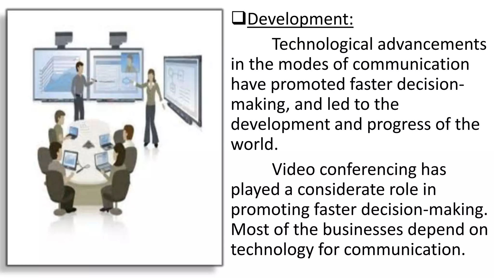 Development:
Technological advancements
in the modes of communication
have promoted faster decision-
making, and led to the
development and progress of the
world.
Video conferencing has
played a considerate role in
promoting faster decision-making.
Most of the businesses depend on
technology for communication.
 