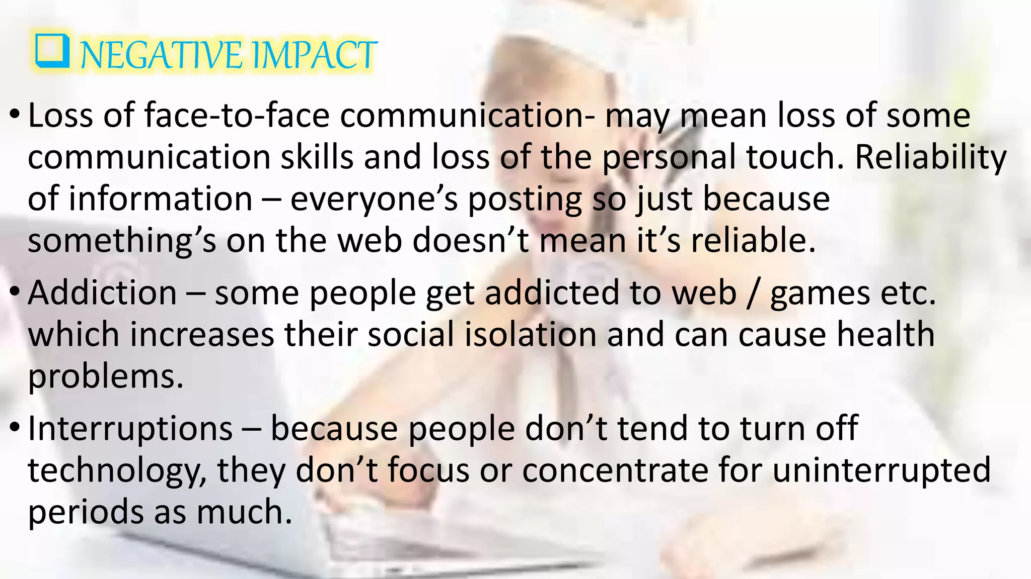 NEGATIVE IMPACT
•Loss of face-to-face communication- may mean loss of some
communication skills and loss of the personal touch. Reliability
of information – everyone’s posting so just because
something’s on the web doesn’t mean it’s reliable.
•Addiction – some people get addicted to web / games etc.
which increases their social isolation and can cause health
problems.
•Interruptions – because people don’t tend to turn off
technology, they don’t focus or concentrate for uninterrupted
periods as much.
 