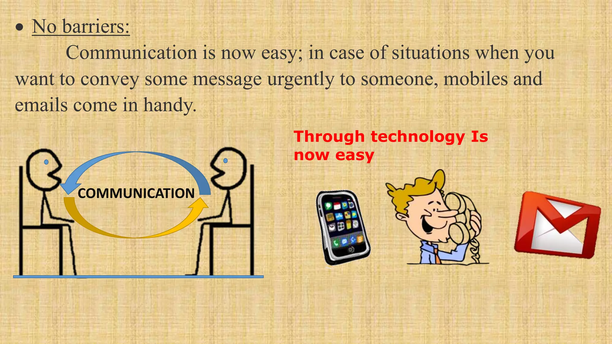 Through technology Is
now easy
COMMUNICATION
 No barriers:
Communication is now easy; in case of situations when you
want to convey some message urgently to someone, mobiles and
emails come in handy.
 