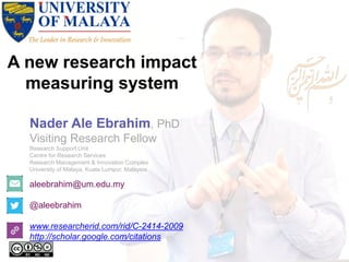 A new research impact
measuring system
aleebrahim@um.edu.my
@aleebrahim
www.researcherid.com/rid/C-2414-2009
http://scholar.google.com/citations
Nader Ale Ebrahim, PhD
Visiting Research Fellow
Research Support Unit
Centre for Research Services
Research Management & Innovation Complex
University of Malaya, Kuala Lumpur, Malaysia
 