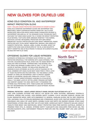 new gloves for oilfield use
Personal protection – india’s largest specialty range, explore your options with us ™
Uvex lens cleaning stations and refills, eye saline eye wash stations, disposable coveralls,
chemical aprons and gloves, uvex/sperian safety glasses, flip-up welding goggles, bilsom ear
plugs, respirator wipes, hard hats emergency id, general handling gloves, psc oil grip, ergodyne
tool lanyards, chill-its cooling bandanas and hydrapacks, glove clips, panther ranger boots, v12
endurance high ankle zip laced boots, invisible glove and north 222 barrier creams, stoko hand
conditioning lotions, msa usa first aid kits and more. Workplace safety products include Lockout
tagouts from brady and masterlock, impact protection pads from safepad Australia, worker id
program from vital id, Canada, intrinsic safety flashlights and headlamps from bayco usa, psc
welding blankets, spill containment products from spc and psc, snubby hoist line load limiters
and more
KONG cold condition Oil and waterproof
impact protection glove
Over 1 million hands protected worldwide by kong® gloves !
KONG Cold Condition Waterproof Gloves are waterproof AND
breathable. Sweat evaporates keeping hands dry. Multi-layer
microfleece insulation keeps hands warm. Guaranteed oilproof &
waterproof! Includes all of the Advanced Glove Technology (AGT)
features that make KONG gloves the #1 choice for impact protection:
PALM material that's 25% more abrasion resistant than normal
synthetic leather. METACARPAL protection with 80% impact
absorption. KNUCKLE protection with 90% impact absorption. FINGER
protection with 76.4% impact absorption. Sidewall and complete
fingertip protection. Medium, Large, X-Large, XX-Large. Accept no
substitutes! KONG was co-developed by the Oil & Gas Industry's
Safety Committee and is field proven to reduce or eliminate injures.
Rs.3000 per pair plus taxes.
Cry0genic gloves for liquid nitrogen
Superior’s extreme-cold cryogenic glove offers full hand
protection specifically for working with liquid nitrogen. They
feature a silicone-coated palm, which has the added benefit of
excellent grip in extreme temperatures; this material will
not crack and remains flexible even at -250 °F (-160 °C). Four
layers of material provide the insulation required for
working in such extremes: an outer layer of silicone on the
palm, combined with back/glove body made from a triple layer
of tough polyester and polyurethane. The two middle layers
consist of Porelle® waterproof liner to protect against
splash of cryogenic liquids and Thinsulate LiteLoft™ (the
highest thermal weight-efficiency available in a synthetic).
Finally, the inside layer of cotton jersey provides softness
and comfort against the hand. Meets EN511 standards for
extreme cold protection. NOTE: These gloves are waterproof
but not recommended for immersion in liquid nitrogen. Rs.4000
per pair plus tax
Kong® task specific gloves
 